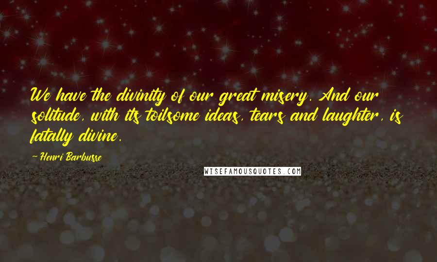 Henri Barbusse Quotes: We have the divinity of our great misery. And our solitude, with its toilsome ideas, tears and laughter, is fatally divine.