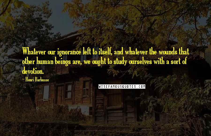 Henri Barbusse Quotes: Whatever our ignorance left to itself, and whatever the wounds that other human beings are, we ought to study ourselves with a sort of devotion.