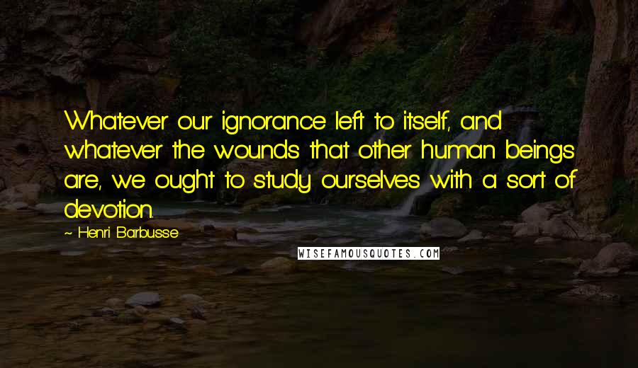 Henri Barbusse Quotes: Whatever our ignorance left to itself, and whatever the wounds that other human beings are, we ought to study ourselves with a sort of devotion.