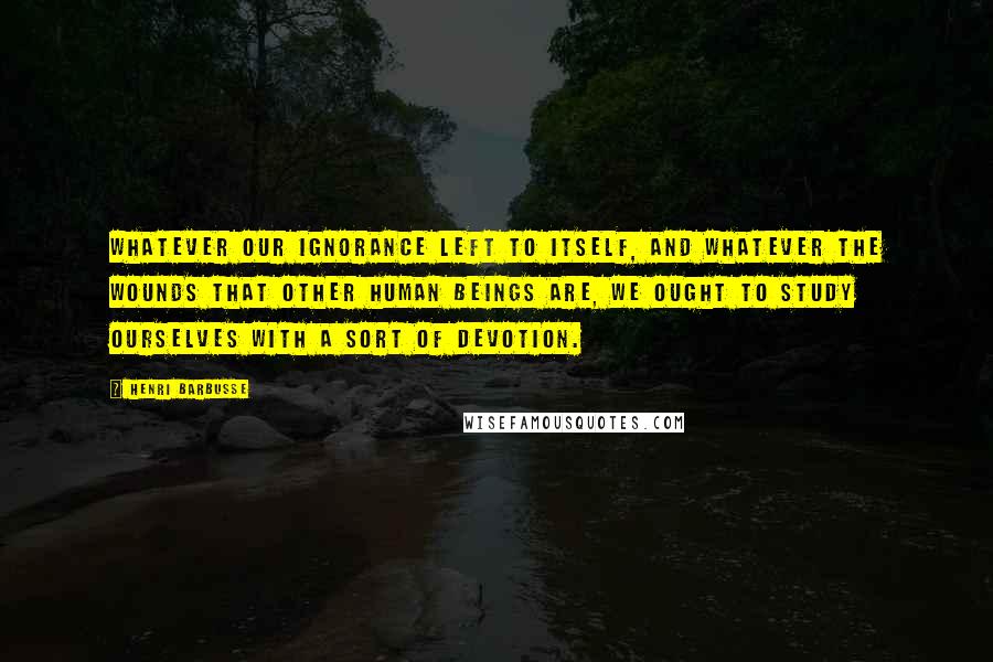 Henri Barbusse Quotes: Whatever our ignorance left to itself, and whatever the wounds that other human beings are, we ought to study ourselves with a sort of devotion.