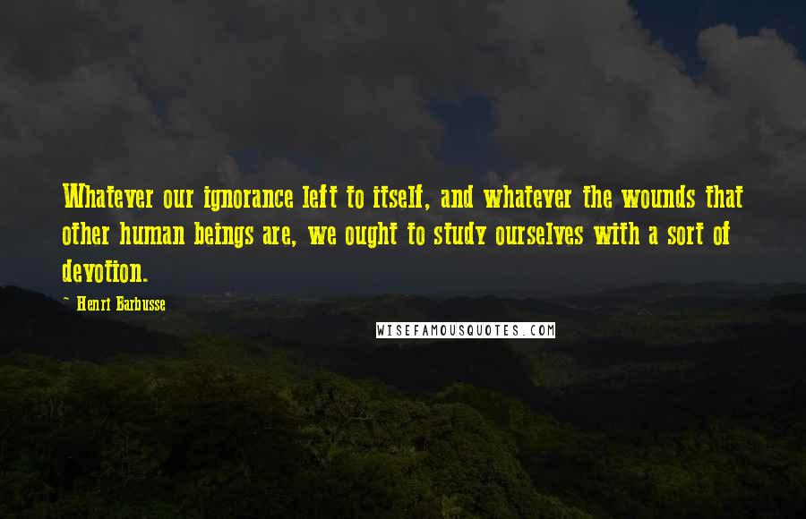 Henri Barbusse Quotes: Whatever our ignorance left to itself, and whatever the wounds that other human beings are, we ought to study ourselves with a sort of devotion.