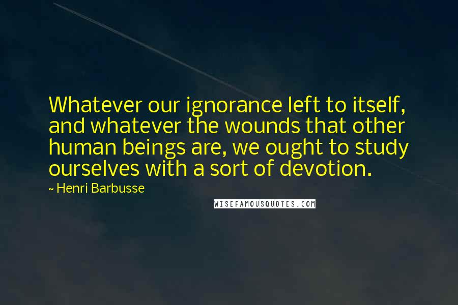 Henri Barbusse Quotes: Whatever our ignorance left to itself, and whatever the wounds that other human beings are, we ought to study ourselves with a sort of devotion.