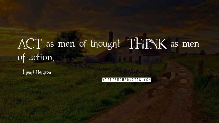 Henri Bergson Quotes: ACT as men of thought; THINK as men of action.