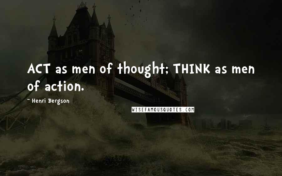 Henri Bergson Quotes: ACT as men of thought; THINK as men of action.