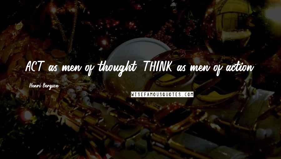 Henri Bergson Quotes: ACT as men of thought; THINK as men of action.