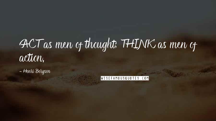 Henri Bergson Quotes: ACT as men of thought; THINK as men of action.