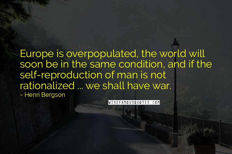 Henri Bergson Quotes: Europe is overpopulated, the world will soon be in the same condition, and if the self-reproduction of man is not rationalized ... we shall have war.