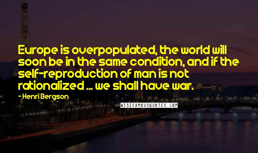 Henri Bergson Quotes: Europe is overpopulated, the world will soon be in the same condition, and if the self-reproduction of man is not rationalized ... we shall have war.