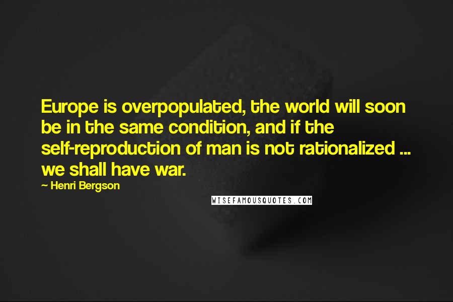 Henri Bergson Quotes: Europe is overpopulated, the world will soon be in the same condition, and if the self-reproduction of man is not rationalized ... we shall have war.