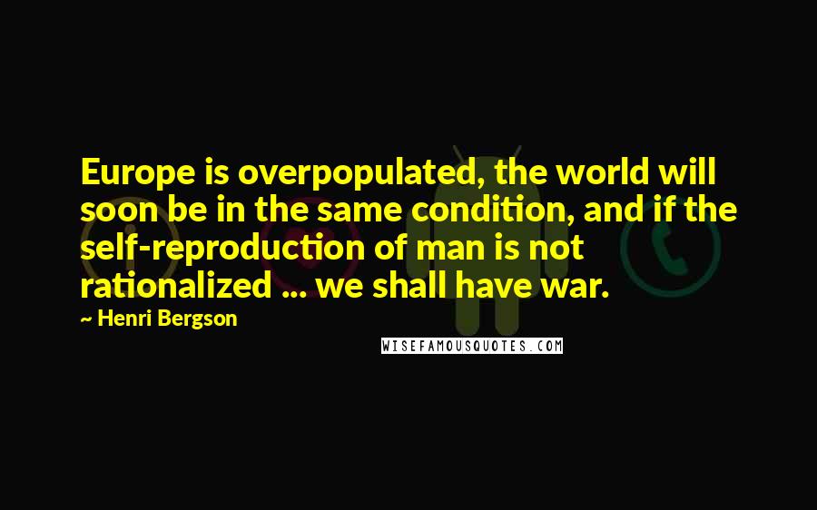 Henri Bergson Quotes: Europe is overpopulated, the world will soon be in the same condition, and if the self-reproduction of man is not rationalized ... we shall have war.