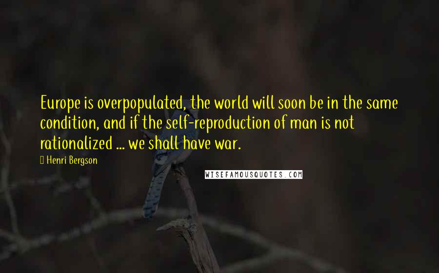 Henri Bergson Quotes: Europe is overpopulated, the world will soon be in the same condition, and if the self-reproduction of man is not rationalized ... we shall have war.