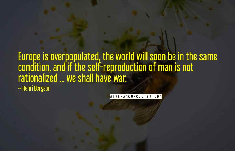 Henri Bergson Quotes: Europe is overpopulated, the world will soon be in the same condition, and if the self-reproduction of man is not rationalized ... we shall have war.