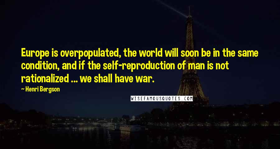 Henri Bergson Quotes: Europe is overpopulated, the world will soon be in the same condition, and if the self-reproduction of man is not rationalized ... we shall have war.