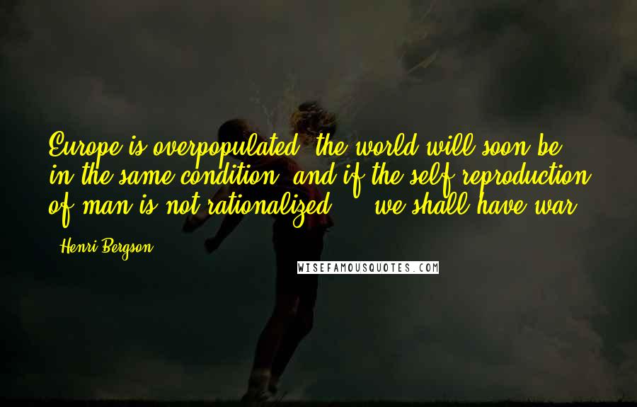 Henri Bergson Quotes: Europe is overpopulated, the world will soon be in the same condition, and if the self-reproduction of man is not rationalized ... we shall have war.