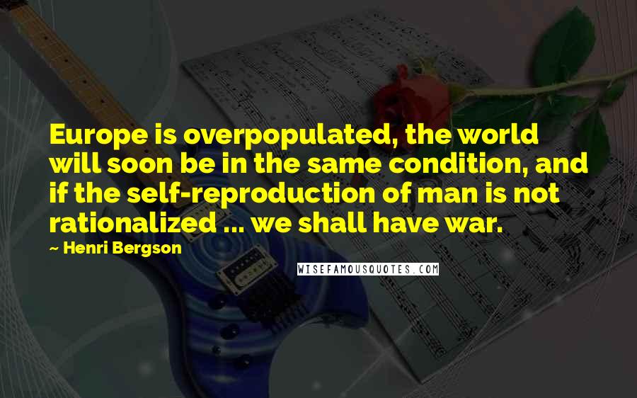 Henri Bergson Quotes: Europe is overpopulated, the world will soon be in the same condition, and if the self-reproduction of man is not rationalized ... we shall have war.