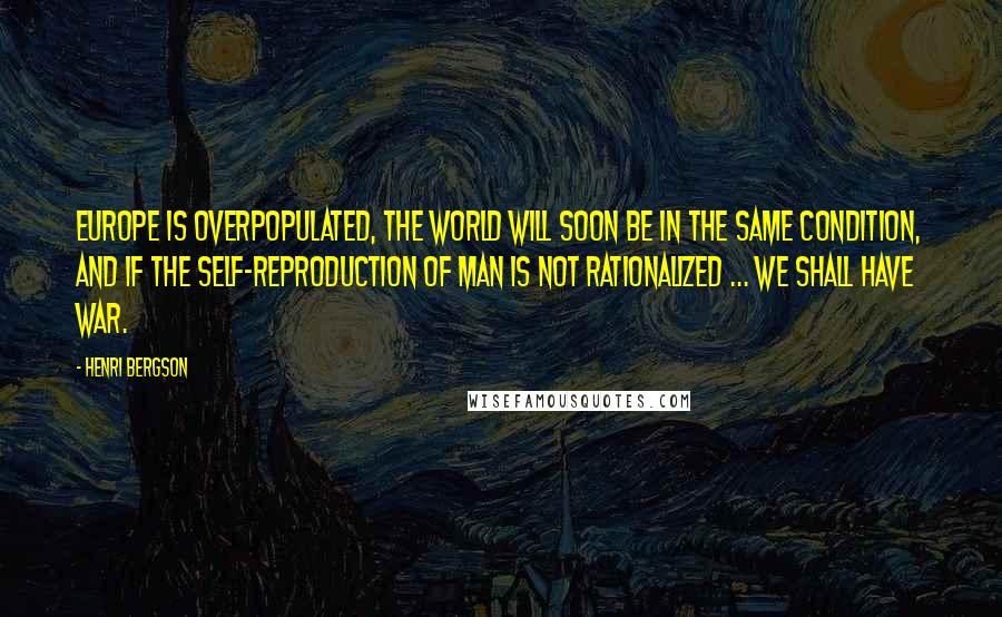 Henri Bergson Quotes: Europe is overpopulated, the world will soon be in the same condition, and if the self-reproduction of man is not rationalized ... we shall have war.