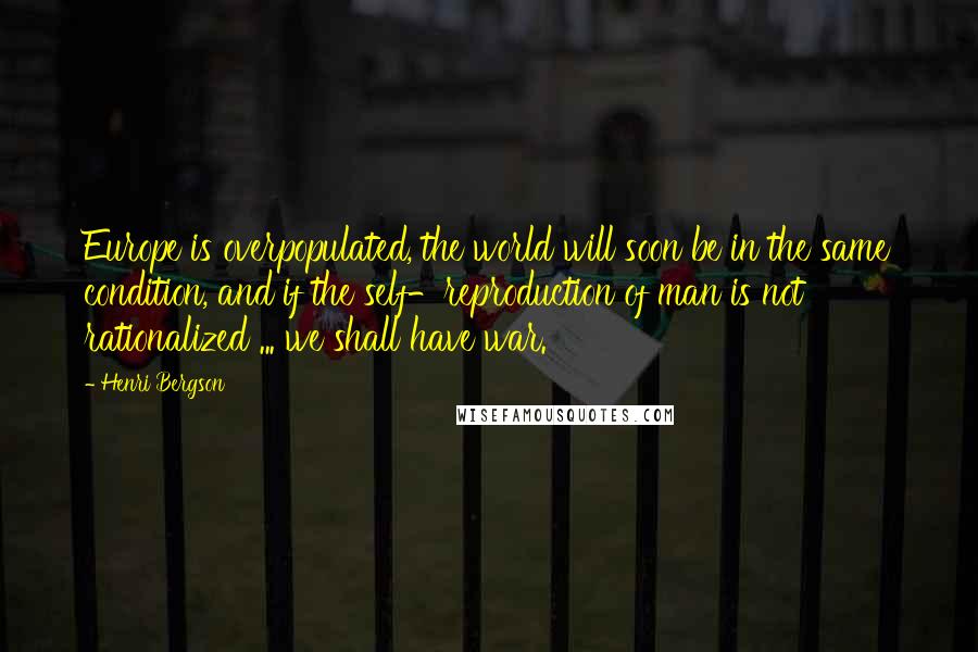 Henri Bergson Quotes: Europe is overpopulated, the world will soon be in the same condition, and if the self-reproduction of man is not rationalized ... we shall have war.