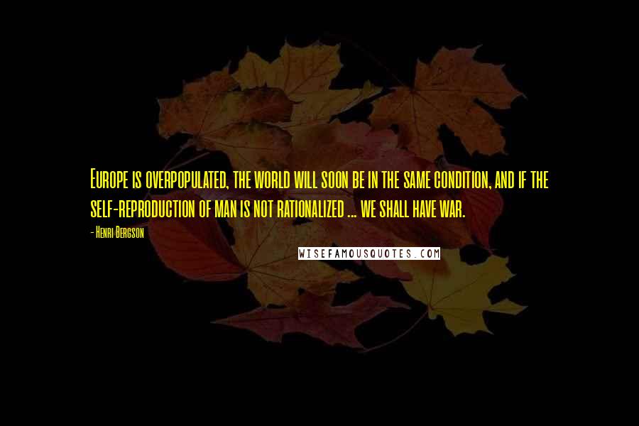 Henri Bergson Quotes: Europe is overpopulated, the world will soon be in the same condition, and if the self-reproduction of man is not rationalized ... we shall have war.