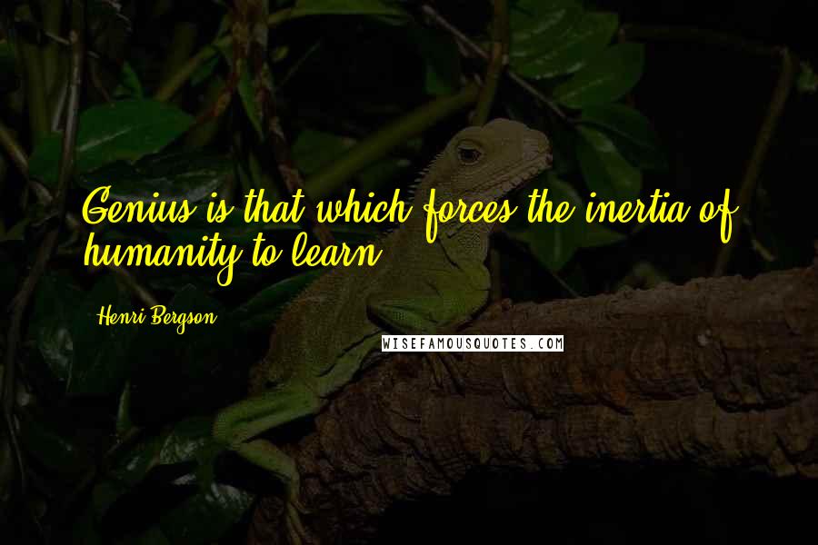 Henri Bergson Quotes: Genius is that which forces the inertia of humanity to learn.