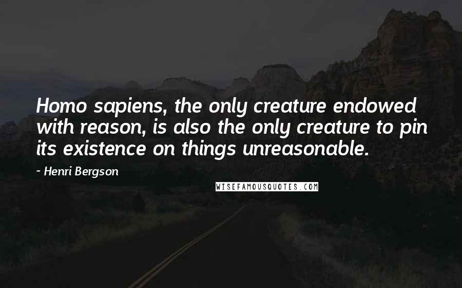 Henri Bergson Quotes: Homo sapiens, the only creature endowed with reason, is also the only creature to pin its existence on things unreasonable.