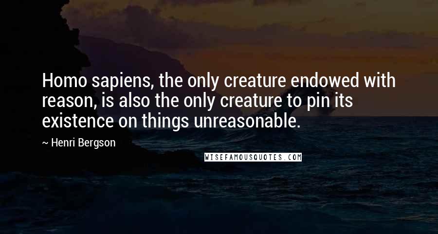 Henri Bergson Quotes: Homo sapiens, the only creature endowed with reason, is also the only creature to pin its existence on things unreasonable.