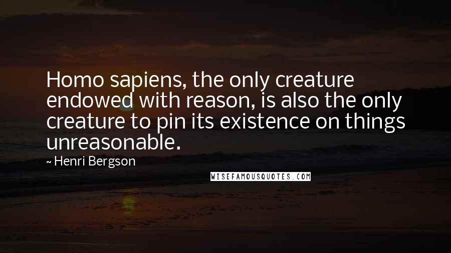 Henri Bergson Quotes: Homo sapiens, the only creature endowed with reason, is also the only creature to pin its existence on things unreasonable.