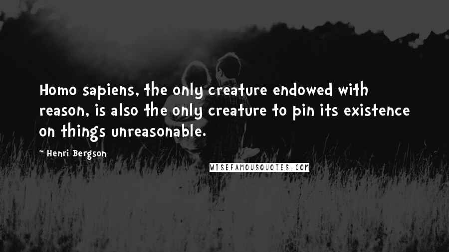 Henri Bergson Quotes: Homo sapiens, the only creature endowed with reason, is also the only creature to pin its existence on things unreasonable.