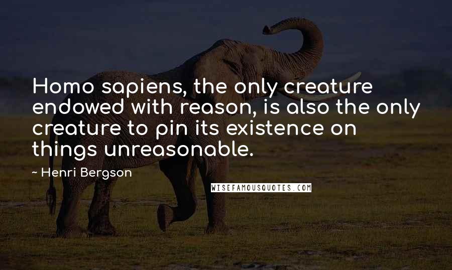 Henri Bergson Quotes: Homo sapiens, the only creature endowed with reason, is also the only creature to pin its existence on things unreasonable.