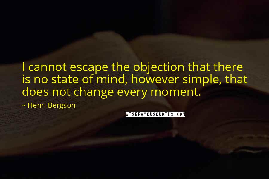 Henri Bergson Quotes: I cannot escape the objection that there is no state of mind, however simple, that does not change every moment.