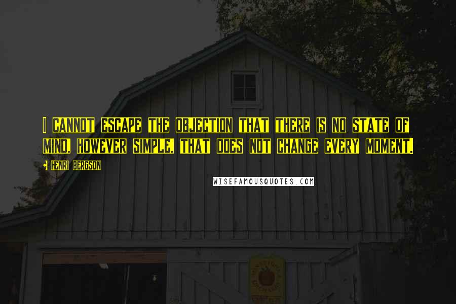 Henri Bergson Quotes: I cannot escape the objection that there is no state of mind, however simple, that does not change every moment.