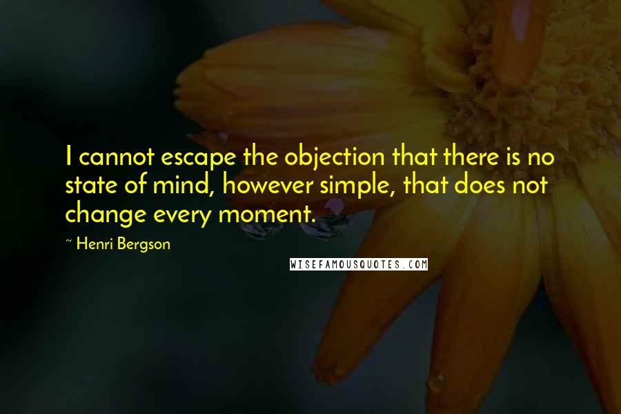 Henri Bergson Quotes: I cannot escape the objection that there is no state of mind, however simple, that does not change every moment.