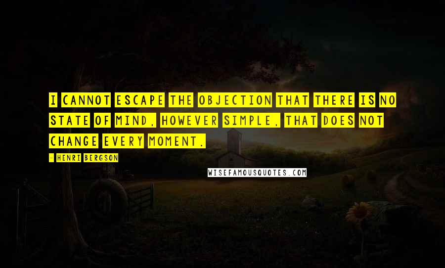 Henri Bergson Quotes: I cannot escape the objection that there is no state of mind, however simple, that does not change every moment.