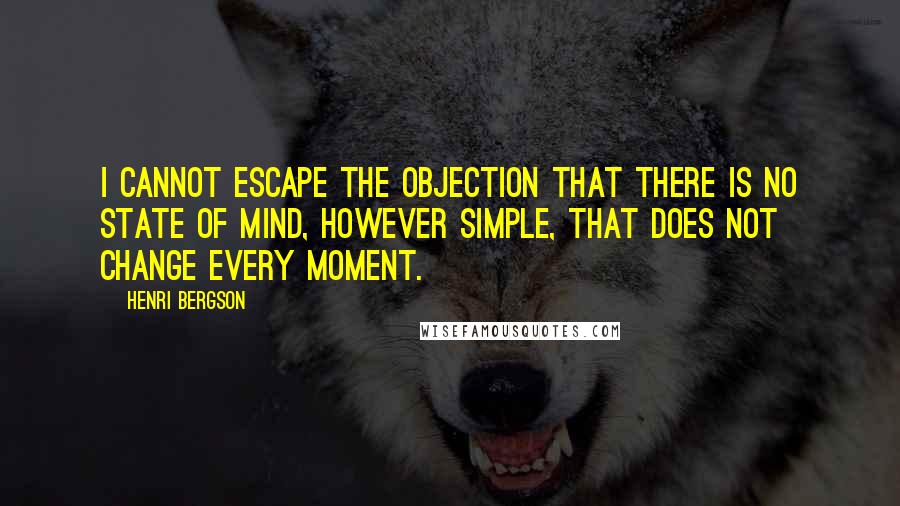 Henri Bergson Quotes: I cannot escape the objection that there is no state of mind, however simple, that does not change every moment.