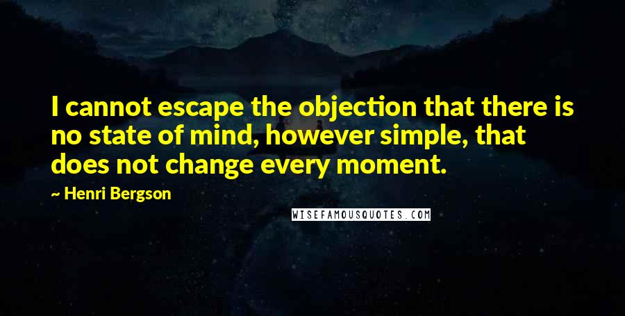 Henri Bergson Quotes: I cannot escape the objection that there is no state of mind, however simple, that does not change every moment.