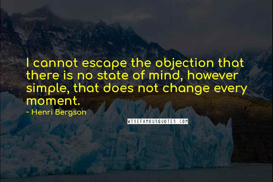Henri Bergson Quotes: I cannot escape the objection that there is no state of mind, however simple, that does not change every moment.
