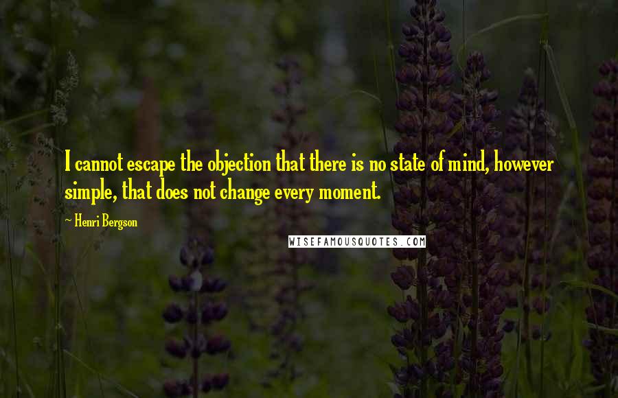 Henri Bergson Quotes: I cannot escape the objection that there is no state of mind, however simple, that does not change every moment.