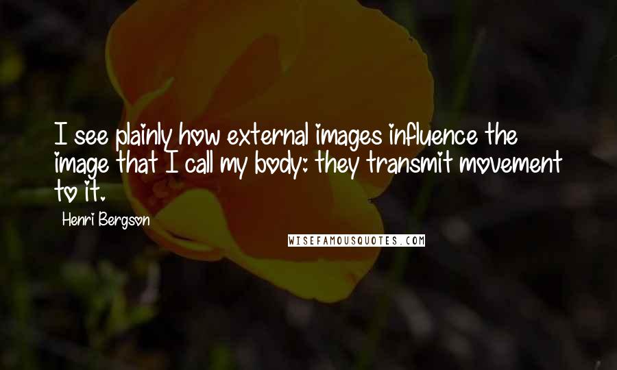 Henri Bergson Quotes: I see plainly how external images influence the image that I call my body: they transmit movement to it.