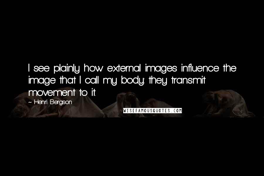 Henri Bergson Quotes: I see plainly how external images influence the image that I call my body: they transmit movement to it.