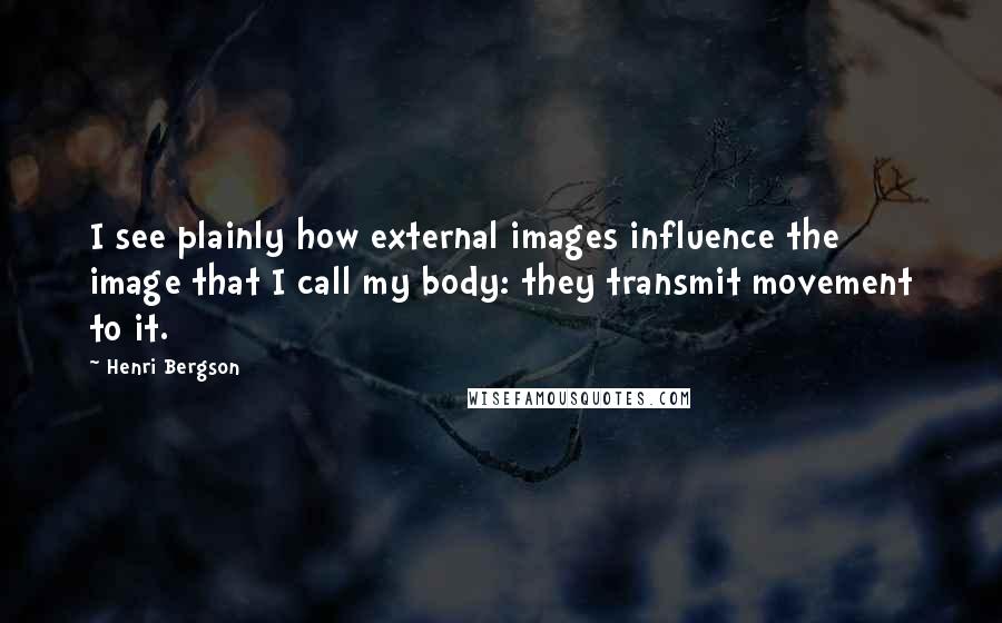 Henri Bergson Quotes: I see plainly how external images influence the image that I call my body: they transmit movement to it.