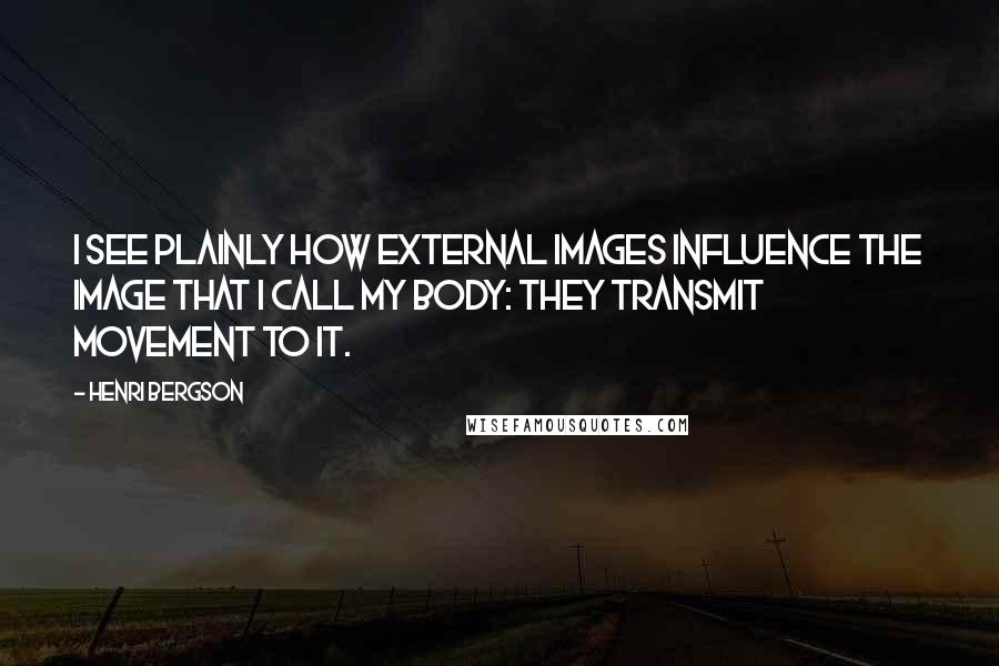 Henri Bergson Quotes: I see plainly how external images influence the image that I call my body: they transmit movement to it.