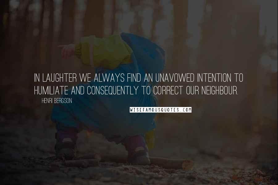 Henri Bergson Quotes: In laughter we always find an unavowed intention to humiliate and consequently to correct our neighbour.