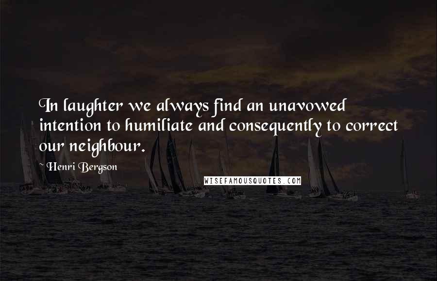 Henri Bergson Quotes: In laughter we always find an unavowed intention to humiliate and consequently to correct our neighbour.