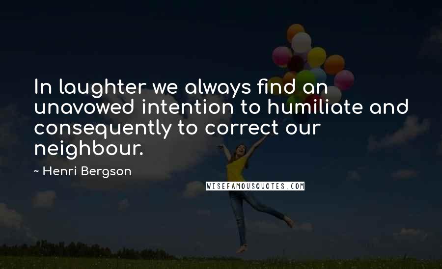 Henri Bergson Quotes: In laughter we always find an unavowed intention to humiliate and consequently to correct our neighbour.