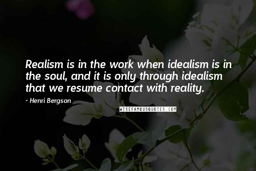 Henri Bergson Quotes: Realism is in the work when idealism is in the soul, and it is only through idealism that we resume contact with reality.