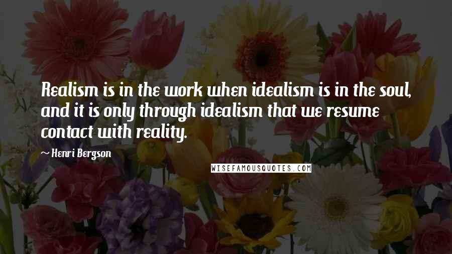 Henri Bergson Quotes: Realism is in the work when idealism is in the soul, and it is only through idealism that we resume contact with reality.