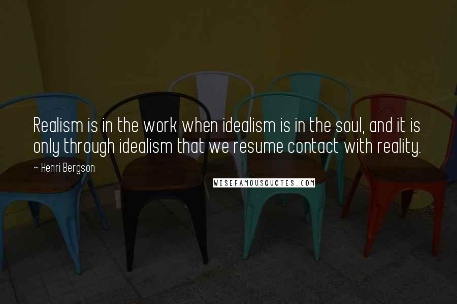 Henri Bergson Quotes: Realism is in the work when idealism is in the soul, and it is only through idealism that we resume contact with reality.