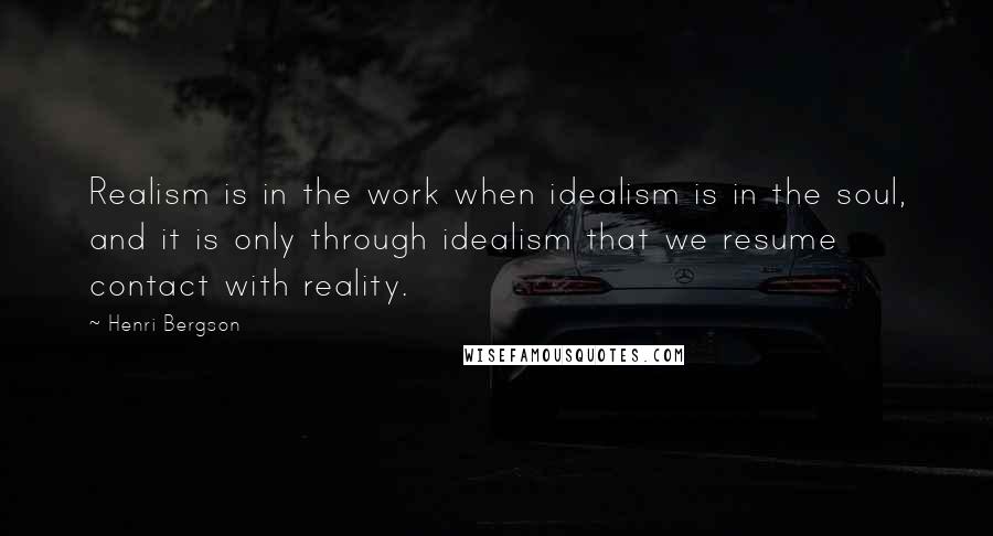 Henri Bergson Quotes: Realism is in the work when idealism is in the soul, and it is only through idealism that we resume contact with reality.