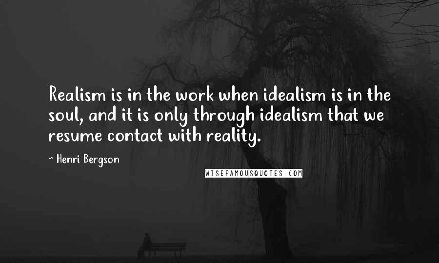 Henri Bergson Quotes: Realism is in the work when idealism is in the soul, and it is only through idealism that we resume contact with reality.