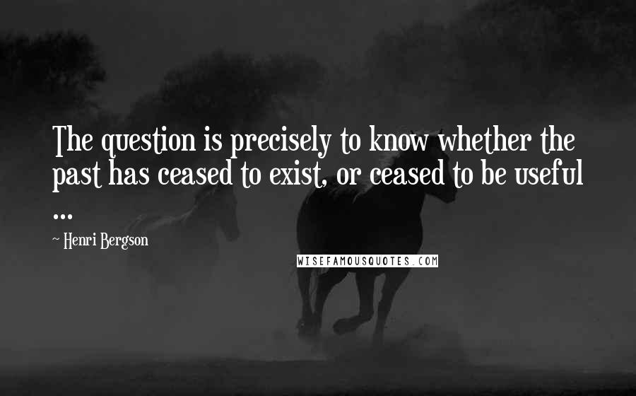 Henri Bergson Quotes: The question is precisely to know whether the past has ceased to exist, or ceased to be useful ...