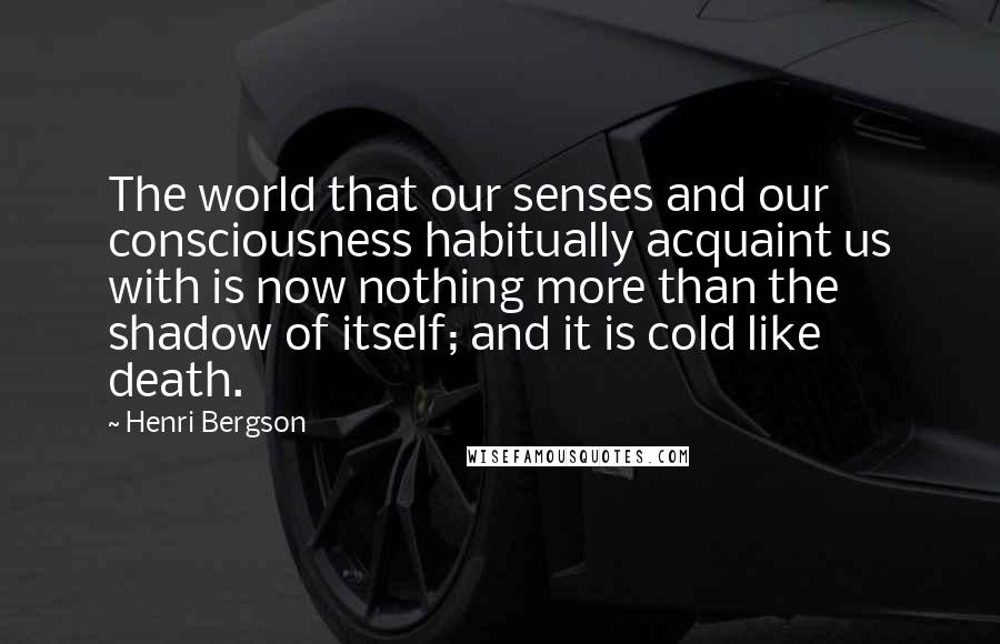 Henri Bergson Quotes: The world that our senses and our consciousness habitually acquaint us with is now nothing more than the shadow of itself; and it is cold like death.